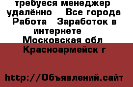 требуеся менеджер (удалённо) - Все города Работа » Заработок в интернете   . Московская обл.,Красноармейск г.